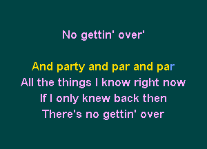 No gettin' over'

And party and par and par

All the things I know right now
Ifl only knew back then
There's no gettin' over