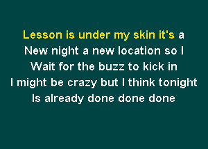 Lesson is under my skin it's a
New night a new location so I
Wait for the buzz to kick in
I might be crazy but I think tonight
Is already done done done