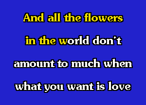And all the flowers
in the world don't
amount to much when

what you want is love