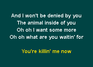 And I won't be denied by you
The animal inside of you
Oh oh I want some more

Oh oh what are you waitin' for

You're killin' me now