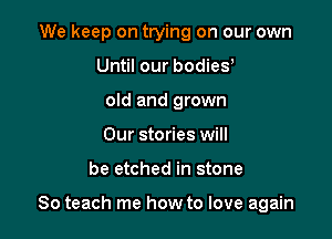 We keep on ttying on our own
Until our bodiey
old and grown
Our stories will

be etched in stone

So teach me how to love again