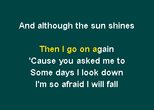 And although the sun shines

Then I go on again

'Cause you asked me to
Some days I look down
I'm so afraid I will fall