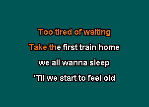 Too tired of waiting

Take the first train home
we all wanna sleep

'Til we start to feel old