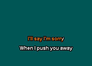 I'll say I'm sorry

When I push you away