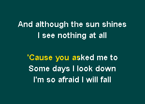 And although the sun shines
I see nothing at all

'Cause you asked me to
Some days I look down
I'm so afraid I will fall