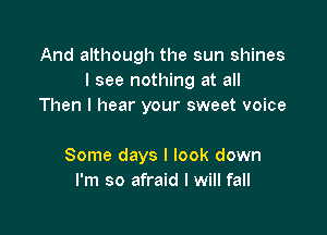 And although the sun shines
I see nothing at all
Then I hear your sweet voice

Some days I look down
I'm so afraid I will fall