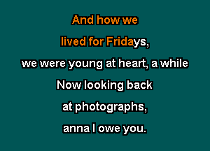 And how we

lived for Fridays,

we were young at heart, a while

Now looking back
at photographs,

anna I owe you.