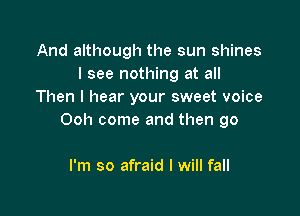 And although the sun shines
I see nothing at all
Then I hear your sweet voice

Ooh come and then go

I'm so afraid I will fall