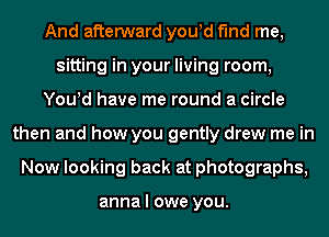 And afterward you!d find me,
sitting in your living room,
You!d have me round a circle
then and how you gently drew me in
Now looking back at photographs,

anna I owe you.