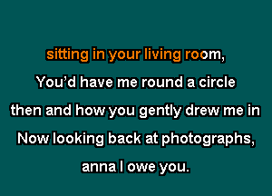 sitting in your living room,
You!d have me round a circle
then and how you gently drew me in
Now looking back at photographs,

anna I owe you.