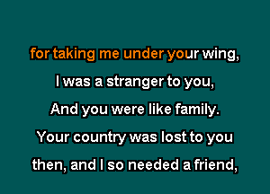 for taking me under your wing,
I was a stranger to you,
And you were like family.
Your country was lost to you

then, and I so needed afriend,