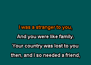 l was a stranger to you,
And you were like family.

Your country was lost to you

then, and I so needed a friend,
