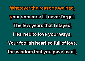 Whatever the reasons we had,
your someone I'll never forget.
The few years that I stayed,

I learned to love your ways,
Your foolish heart so full of love,

the wisdom that you gave us all,