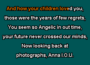 And how your children loved you,
those were the years of few regrets,
You seem so Angelic in out time,
your future never crossed our minds,

Now looking backz