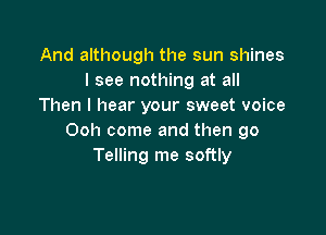 And although the sun shines
I see nothing at all
Then I hear your sweet voice

Ooh come and then go
Telling me softly