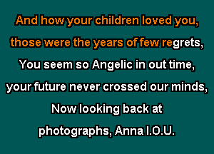 And how your children loved you,
those were the years of few regrets,
You seem so Angelic in out time,
your future never crossed our minds,
Now looking back at

photographs, Anna l.0.U.