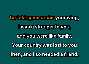 for taking me under your wing,
I was a stranger to you,
and you were like family.
Your country was lost to you

then, and I so needed afriend,