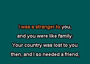 l was a stranger to you,
and you were like family.

Your country was lost to you

then, and I so needed a friend,