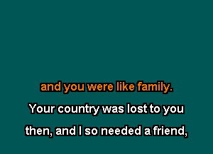 and you were like family.

Your country was lost to you

then, and I so needed a friend,