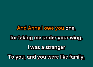 And Anna I owe you one,
for taking me under your wing.

I was a stranger

To you, and you were like family,