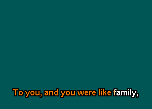 To you, and you were like family,