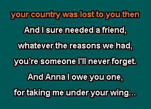 your country was lost to you then
And I sure needed afriend,
whatever the reasons we had,
youyre someone I'll never forget.
And Anna I owe you one,

for taking me under your wing...