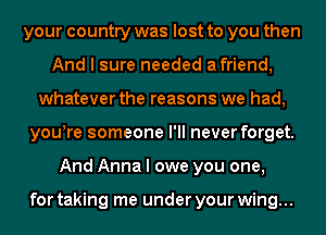 your country was lost to you then
And I sure needed afriend,
whatever the reasons we had,
youyre someone I'll never forget.
And Anna I owe you one,

for taking me under your wing...
