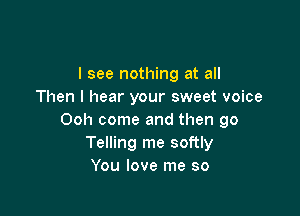 I see nothing at all
Then I hear your sweet voice

Ooh come and then go
Telling me softly
You love me so