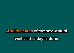 And the cares oftomorrow must

wait till this day is done.