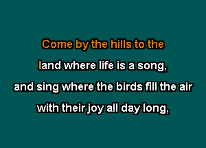 Come by the hills to the
land where life is a song,

and sing where the birds full the air

with theirjoy all day long,