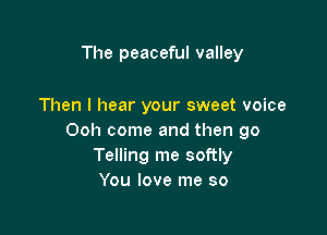 The peaceful valley

Then I hear your sweet voice

Ooh come and then go
Telling me softly
You love me so