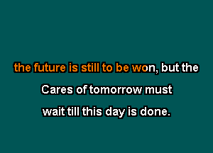 the future is still to be won, but the

Cares of tomorrow must

wait till this day is done.