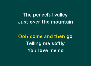 The peaceful valley
Just over the mountain

Ooh come and then go
Telling me softly
You love me so