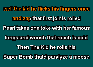 well the kid he flicks his fingers once
and zap that f'lrstjoints rolled
Pearl takes one toke with her famous
lungs and woosh that roach is cold
Then The Kid he rolls his

Super Bomb thatd paralyze a moose