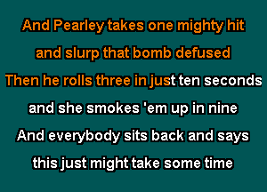 And Pearley takes one mighty hit
and slurp that bomb defused
Then he rolls three injust ten seconds
and she smokes 'em up in nine
And everybody sits back and says

this just might take some time