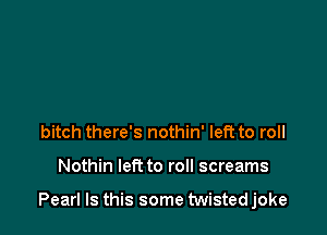 bitch there's nothin' left to roll

Nothin left to roll screams

Pearl Is this some twisted joke