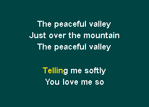 The peaceful valley
Just over the mountain
The peaceful valley

Telling me softly
You love me so