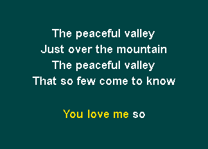 The peaceful valley
Just over the mountain
The peaceful valley

That so few come to know

You love me so