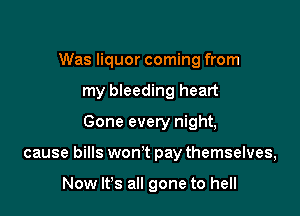 Was liquor coming from
my bleeding heart
Gone every night,

cause bills won't pay themselves,

Now It's all gone to hell