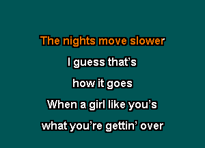 The nights move slower
I guess thafs

how it goes

When a girl like you,s

whatyouTe gettiw over