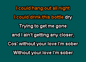 I could hang out all night
I could drink this bottle dry
Trying to get me gone
and I ain t getting any closer,
(303' without your love Pm sober

Without your love Pm sober