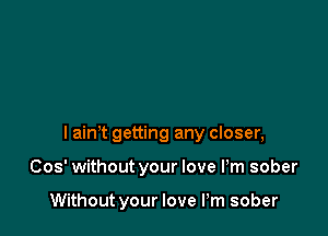 I aim getting any closer,

Cos' without your love Pm sober

Without your love I'm sober