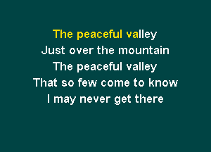 The peaceful valley
Just over the mountain
The peaceful valley

That so few come to know
I may never get there