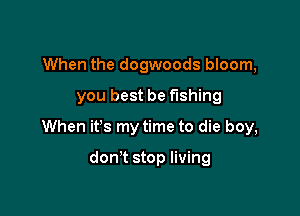 When the dogwoods bloom,

you best be fishing

When it's my time to die boy,

don't stop living