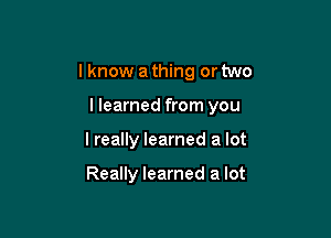 I know a thing or two

llearned from you

I really learned a lot

Really learned a lot