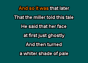 And so it was that later
That the miller told this tale

He said that her face

at f'Irstjust ghostly
And then turned

a whiter shade of pale