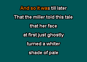 And so it was till later
That the miller told this tale
that her face

at f'Irstjust ghostly

turned a whiter

shade of pale