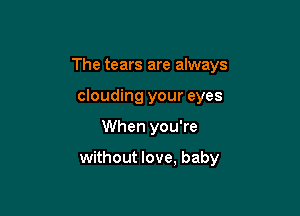 The tears are always
clouding your eyes

When you're

without love, baby