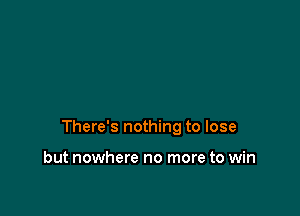 There's nothing to lose

but nowhere no more to win