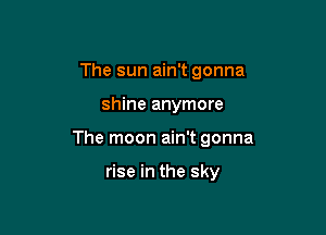 The sun ain't gonna

shine anymore

The moon ain't gonna

rise in the sky